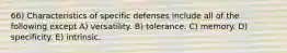 66) Characteristics of specific defenses include all of the following except A) versatility. B) tolerance. C) memory. D) specificity. E) intrinsic.