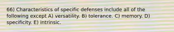 66) Characteristics of specific defenses include all of the following except A) versatility. B) tolerance. C) memory. D) specificity. E) intrinsic.