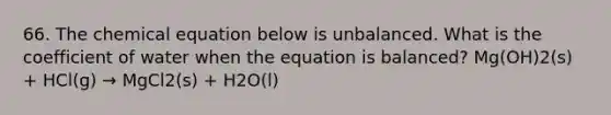 66. The chemical equation below is unbalanced. What is the coefficient of water when the equation is balanced? Mg(OH)2(s) + HCl(g) → MgCl2(s) + H2O(l)