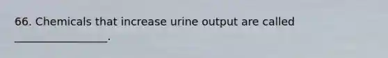 66. Chemicals that increase urine output are called _________________.