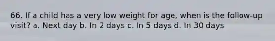 66. If a child has a very low weight for age, when is the follow-up visit? a. Next day b. In 2 days c. In 5 days d. In 30 days