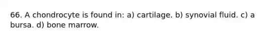 66. A chondrocyte is found in: a) cartilage. b) synovial fluid. c) a bursa. d) bone marrow.