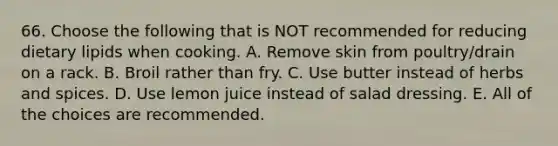 66. Choose the following that is NOT recommended for reducing dietary lipids when cooking. A. Remove skin from poultry/drain on a rack. B. Broil rather than fry. C. Use butter instead of herbs and spices. D. Use lemon juice instead of salad dressing. E. All of the choices are recommended.