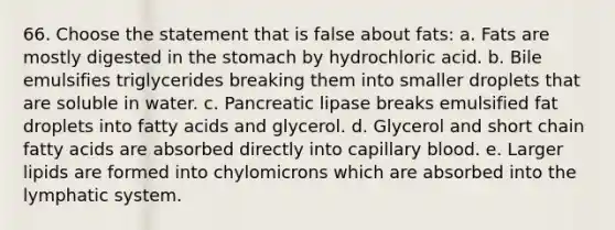 66. Choose the statement that is false about fats: a. Fats are mostly digested in the stomach by hydrochloric acid. b. Bile emulsifies triglycerides breaking them into smaller droplets that are soluble in water. c. Pancreatic lipase breaks emulsified fat droplets into fatty acids and glycerol. d. Glycerol and short chain fatty acids are absorbed directly into capillary blood. e. Larger lipids are formed into chylomicrons which are absorbed into the lymphatic system.