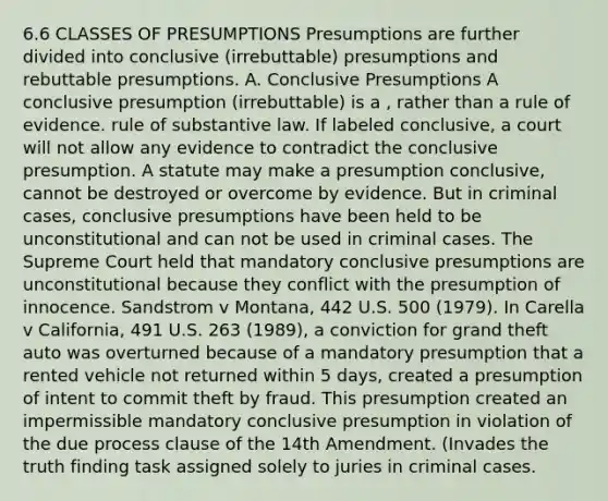 6.6 CLASSES OF PRESUMPTIONS Presumptions are further divided into conclusive (irrebuttable) presumptions and rebuttable presumptions. A. Conclusive Presumptions A conclusive presumption (irrebuttable) is a , rather than a rule of evidence. rule of substantive law. If labeled conclusive, a court will not allow any evidence to contradict the conclusive presumption. A statute may make a presumption conclusive, cannot be destroyed or overcome by evidence. But in criminal cases, conclusive presumptions have been held to be unconstitutional and can not be used in criminal cases. The Supreme Court held that mandatory conclusive presumptions are unconstitutional because they conflict with the presumption of innocence. Sandstrom v Montana, 442 U.S. 500 (1979). In Carella v California, 491 U.S. 263 (1989), a conviction for grand theft auto was overturned because of a mandatory presumption that a rented vehicle not returned within 5 days, created a presumption of intent to commit theft by fraud. This presumption created an impermissible mandatory conclusive presumption in violation of the due process clause of the 14th Amendment. (Invades the truth finding task assigned solely to juries in criminal cases.