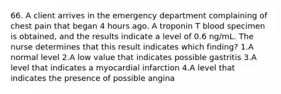 66. A client arrives in the emergency department complaining of chest pain that began 4 hours ago. A troponin T blood specimen is obtained, and the results indicate a level of 0.6 ng/mL. The nurse determines that this result indicates which finding? 1.A normal level 2.A low value that indicates possible gastritis 3.A level that indicates a myocardial infarction 4.A level that indicates the presence of possible angina