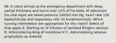 66. A client arrives at the emergency department with deep partial thickness and burns over 15% of his body. At admission his vital signs are blood pressure 100/50 mm Hg, heart rate 130 beats/minute and respiratory rate 20 breaths/minute. Which nursing intervention are appropriate for this client? Select all that apply A. Starting an IV infusion of lactated Ringers solution B. Administering 6mg of morphine IV C. Administering tetanus prophylaxis as ordered