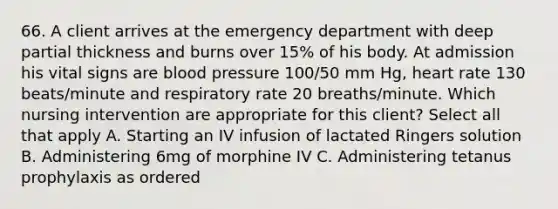 66. A client arrives at the emergency department with deep partial thickness and burns over 15% of his body. At admission his vital signs are blood pressure 100/50 mm Hg, heart rate 130 beats/minute and respiratory rate 20 breaths/minute. Which nursing intervention are appropriate for this client? Select all that apply A. Starting an IV infusion of lactated Ringers solution B. Administering 6mg of morphine IV C. Administering tetanus prophylaxis as ordered