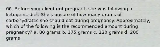 66. Before your client got pregnant, she was following a ketogenic diet. She's unsure of how many grams of carbohydrates she should eat during pregnancy. Approximately, which of the following is the recommended amount during pregnancy? a. 80 grams b. 175 grams c. 120 grams d. 200 grams