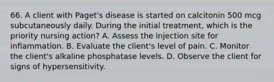 66. A client with Paget's disease is started on calcitonin 500 mcg subcutaneously daily. During the initial treatment, which is the priority nursing action? A. Assess the injection site for inflammation. B. Evaluate the client's level of pain. C. Monitor the client's alkaline phosphatase levels. D. Observe the client for signs of hypersensitivity.