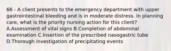 66 - A client presents to the emergency department with upper gastrointestinal bleeding and is in moderate distress. In planning care, what is the priority nursing action for this client? A.Assessment of vital signs B.Completion of abdominal examination C.Insertion of the prescribed nasogastric tube D.Thorough investigation of precipitating events