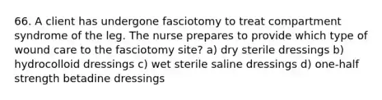 66. A client has undergone fasciotomy to treat compartment syndrome of the leg. The nurse prepares to provide which type of wound care to the fasciotomy site? a) dry sterile dressings b) hydrocolloid dressings c) wet sterile saline dressings d) one-half strength betadine dressings