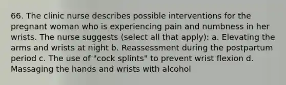 66. The clinic nurse describes possible interventions for the pregnant woman who is experiencing pain and numbness in her wrists. The nurse suggests (select all that apply): a. Elevating the arms and wrists at night b. Reassessment during the postpartum period c. The use of "cock splints" to prevent wrist flexion d. Massaging the hands and wrists with alcohol