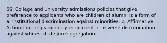 66. College and university admissions policies that give preference to applicants who are children of alumni is a form of a. institutional discrimination against minorities. b. Affirmative Action that helps minority enrollment. c. reverse discrimination against whites. d. de jure segregation.