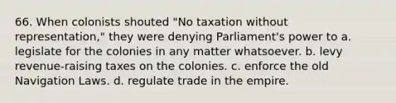 66. When colonists shouted "No taxation without representation," they were denying Parliament's power to a. legislate for the colonies in any matter whatsoever. b. levy revenue-raising taxes on the colonies. c. enforce the old Navigation Laws. d. regulate trade in the empire.