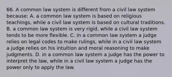 66. A common law system is different from a civil law system because: A. a common law system is based on religious teachings, while a civil law system is based on cultural traditions. B. a common law system is very rigid, while a civil law system tends to be more flexible. C. in a common law system a judge relies on legal codes to make rulings, while in a civil law system a judge relies on his intuition and moral reasoning to make judgments. D. in a common law system a judge has the power to interpret the law, while in a civil law system a judge has the power only to apply the law.