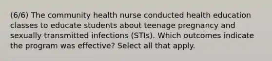 (6/6) The community health nurse conducted health education classes to educate students about teenage pregnancy and sexually transmitted infections (STIs). Which outcomes indicate the program was effective? Select all that apply.​