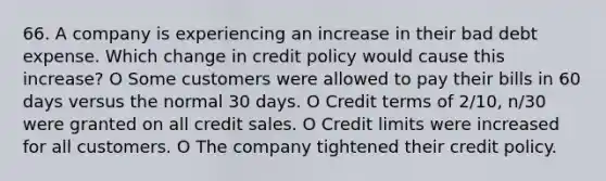 66. A company is experiencing an increase in their bad debt expense. Which change in credit policy would cause this increase? O Some customers were allowed to pay their bills in 60 days versus the normal 30 days. O Credit terms of 2/10, n/30 were granted on all credit sales. O Credit limits were increased for all customers. O The company tightened their credit policy.