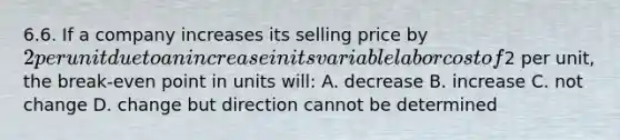 6.6. If a company increases its selling price by 2 per unit due to an increase in its variable labor cost of2 per unit, the break-even point in units will: A. decrease B. increase C. not change D. change but direction cannot be determined