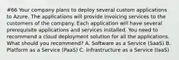 #66 Your company plans to deploy several custom applications to Azure. The applications will provide invoicing services to the customers of the company. Each application will have several prerequisite applications and services installed. You need to recommend a cloud deployment solution for all the applications. What should you recommend? A. Software as a Service (SaaS) B. Platform as a Service (PaaS) C. Infrastructure as a Service (laaS)