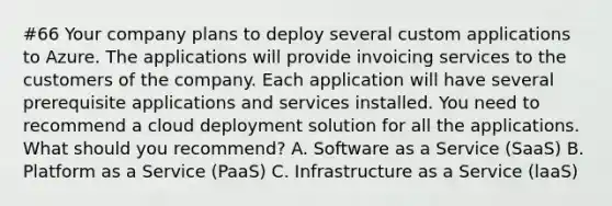 #66 Your company plans to deploy several custom applications to Azure. The applications will provide invoicing services to the customers of the company. Each application will have several prerequisite applications and services installed. You need to recommend a cloud deployment solution for all the applications. What should you recommend? A. Software as a Service (SaaS) B. Platform as a Service (PaaS) C. Infrastructure as a Service (laaS)