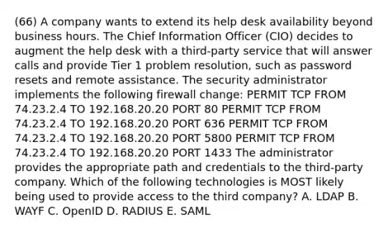 (66) A company wants to extend its help desk availability beyond business hours. The Chief Information Officer (CIO) decides to augment the help desk with a third-party service that will answer calls and provide Tier 1 problem resolution, such as password resets and remote assistance. The security administrator implements the following firewall change: PERMIT TCP FROM 74.23.2.4 TO 192.168.20.20 PORT 80 PERMIT TCP FROM 74.23.2.4 TO 192.168.20.20 PORT 636 PERMIT TCP FROM 74.23.2.4 TO 192.168.20.20 PORT 5800 PERMIT TCP FROM 74.23.2.4 TO 192.168.20.20 PORT 1433 The administrator provides the appropriate path and credentials to the third-party company. Which of the following technologies is MOST likely being used to provide access to the third company? A. LDAP B. WAYF C. OpenID D. RADIUS E. SAML