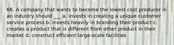 66. A company that wants to become the lowest cost producer in an industry should ___ a. invests in creating a unique customer service process b. invests heavily in branding their product c. creates a product that is different from other product in their market d. construct efficient large-scale facilities