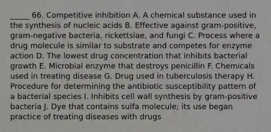 _____ 66. Competitive inhibition A. A chemical substance used in the synthesis of nucleic acids B. Effective against gram-positive, gram-negative bacteria, rickettsiae, and fungi C. Process where a drug molecule is similar to substrate and competes for enzyme action D. The lowest drug concentration that inhibits bacterial growth E. Microbial enzyme that destroys penicillin F. Chemicals used in treating disease G. Drug used in tuberculosis therapy H. Procedure for determining the antibiotic susceptibility pattern of a bacterial species I. Inhibits cell wall synthesis by gram-positive bacteria J. Dye that contains sulfa molecule; its use began practice of treating diseases with drugs