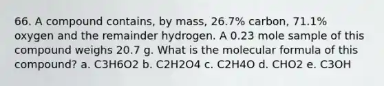 66. A compound contains, by mass, 26.7% carbon, 71.1% oxygen and the remainder hydrogen. A 0.23 mole sample of this compound weighs 20.7 g. What is the molecular formula of this compound? a. C3H6O2 b. C2H2O4 c. C2H4O d. CHO2 e. C3OH