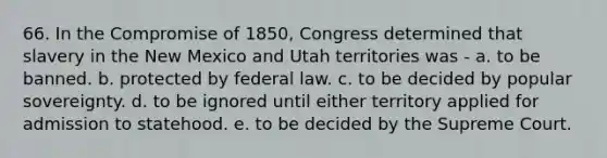 66. In the Compromise of 1850, Congress determined that slavery in the New Mexico and Utah territories was - a. to be banned. b. protected by federal law. c. to be decided by popular sovereignty. d. to be ignored until either territory applied for admission to statehood. e. to be decided by the Supreme Court.