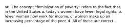 66. The concept "feminization of poverty" refers to the fact that, in the United States a. today's women have fewer legal rights. b. fewer women now work for income. c. women make up an increasing percentage of the poor. d. All of these are correct.