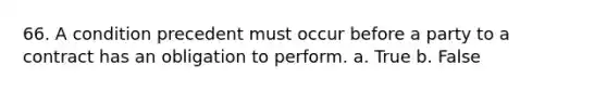 66. A condition precedent must occur before a party to a contract has an obligation to perform. a. True b. False