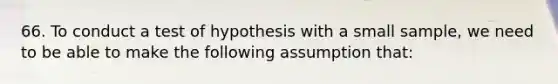 66. To conduct a test of hypothesis with a small sample, we need to be able to make the following assumption that: