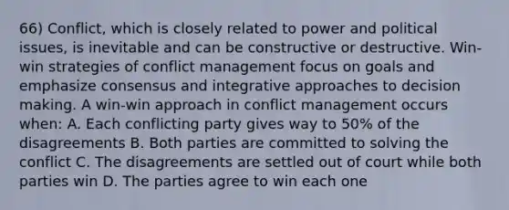 66) Conflict, which is closely related to power and political issues, is inevitable and can be constructive or destructive. Win- win strategies of conflict management focus on goals and emphasize consensus and integrative approaches to decision making. A win-win approach in conflict management occurs when: A. Each conflicting party gives way to 50% of the disagreements B. Both parties are committed to solving the conflict C. The disagreements are settled out of court while both parties win D. The parties agree to win each one