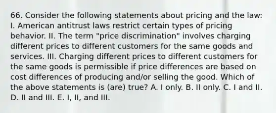 66. Consider the following statements about pricing and the law: I. American antitrust laws restrict certain types of pricing behavior. II. The term "price discrimination" involves charging different prices to different customers for the same goods and services. III. Charging different prices to different customers for the same goods is permissible if price differences are based on cost differences of producing and/or selling the good. Which of the above statements is (are) true? A. I only. B. II only. C. I and II. D. II and III. E. I, II, and III.