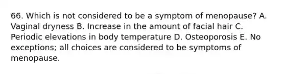 66. Which is not considered to be a symptom of menopause? A. Vaginal dryness B. Increase in the amount of facial hair C. Periodic elevations in body temperature D. Osteoporosis E. No exceptions; all choices are considered to be symptoms of menopause.