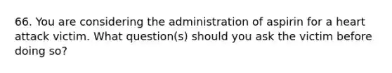 66. You are considering the administration of aspirin for a heart attack victim. What question(s) should you ask the victim before doing so?