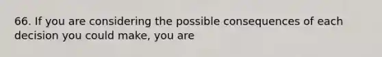 66. If you are considering the possible consequences of each decision you could make, you are