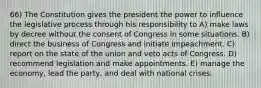 66) The Constitution gives the president the power to influence the legislative process through his responsibility to A) make laws by decree without the consent of Congress in some situations. B) direct the business of Congress and initiate impeachment. C) report on the state of the union and veto acts of Congress. D) recommend legislation and make appointments. E) manage the economy, lead the party, and deal with national crises.