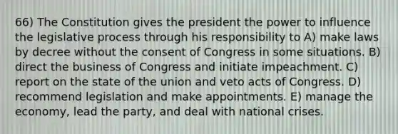 66) The Constitution gives the president the power to influence the legislative process through his responsibility to A) make laws by decree without the consent of Congress in some situations. B) direct the business of Congress and initiate impeachment. C) report on the state of the union and veto acts of Congress. D) recommend legislation and make appointments. E) manage the economy, lead the party, and deal with national crises.