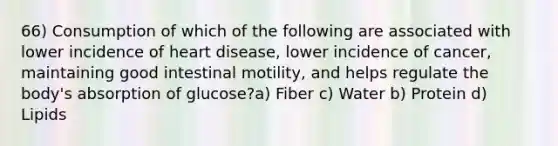 66) Consumption of which of the following are associated with lower incidence of heart disease, lower incidence of cancer, maintaining good intestinal motility, and helps regulate the body's absorption of glucose?a) Fiber c) Water b) Protein d) Lipids