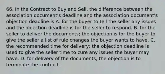 66. In the Contract to Buy and Sell, the difference between the association document's deadline and the association document's objection deadline is A. for the buyer to tell the seller any issues and the objection deadline is for the seller to respond. B. for the seller to deliver the documents; the objection is for the buyer to give the seller a list of rule changes the buyer wants to have. C. the recommended time for delivery; the objection deadline is used to give the seller time to cure any issues the buyer may have. D. for delivery of the documents, the objection is to terminate the contract.