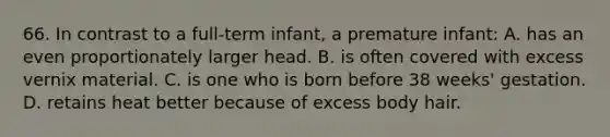 66. In contrast to a full-term infant, a premature infant: A. has an even proportionately larger head. B. is often covered with excess vernix material. C. is one who is born before 38 weeks' gestation. D. retains heat better because of excess body hair.