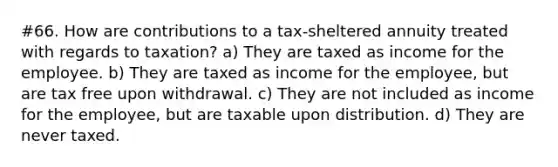 #66. How are contributions to a tax-sheltered annuity treated with regards to taxation? a) They are taxed as income for the employee. b) They are taxed as income for the employee, but are tax free upon withdrawal. c) They are not included as income for the employee, but are taxable upon distribution. d) They are never taxed.