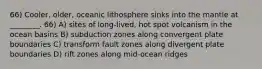 66) Cooler, older, oceanic lithosphere sinks into the mantle at ________. 66) A) sites of long-lived, hot spot volcanism in the ocean basins B) subduction zones along convergent plate boundaries C) transform fault zones along divergent plate boundaries D) rift zones along mid-ocean ridges