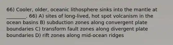 66) Cooler, older, oceanic lithosphere sinks into the mantle at ________. 66) A) sites of long-lived, hot spot volcanism in the ocean basins B) subduction zones along convergent plate boundaries C) transform fault zones along divergent plate boundaries D) rift zones along mid-ocean ridges