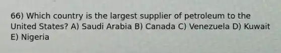 66) Which country is the largest supplier of petroleum to the United States? A) Saudi Arabia B) Canada C) Venezuela D) Kuwait E) Nigeria