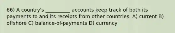 66) A country's __________ accounts keep track of both its payments to and its receipts from other countries. A) current B) offshore C) balance-of-payments D) currency