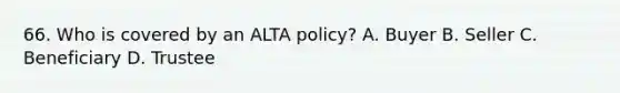 66. Who is covered by an ALTA policy? A. Buyer B. Seller C. Beneficiary D. Trustee