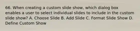 66. When creating a custom slide show, which dialog box enables a user to select individual slides to include in the custom slide show? A. Choose Slide B. Add Slide C. Format Slide Show D. Define Custom Show